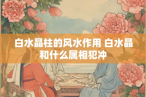 白水晶柱的风水作用 白水晶和什么属相犯冲 白水晶柱的风水作用 白水晶和什么属相犯冲