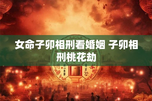 女命子卯相刑看婚姻 子卯相刑桃花劫 女命子卯相刑看婚姻 子卯相刑桃花劫