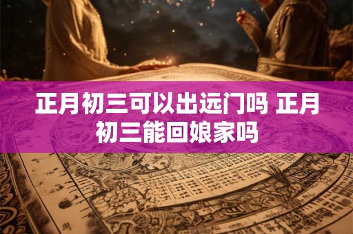 正月初三可以出远门吗 正月初三能回娘家吗 正月初三可以出远门吗 正月初三能回娘家吗