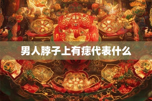 男人脖子上有痣代表什么 男人脖子上有痣代表什么