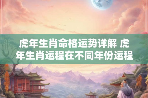 虎年生肖命格运势详解 虎年生肖运程在不同年份运程 虎年生肖命格运势详解 虎年生肖运程在不同年份运程