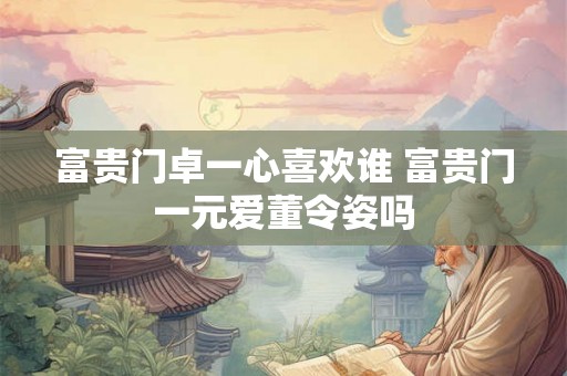 富贵门卓一心喜欢谁 富贵门一元爱董令姿吗 富贵门卓一心喜欢谁 富贵门一元爱董令姿吗