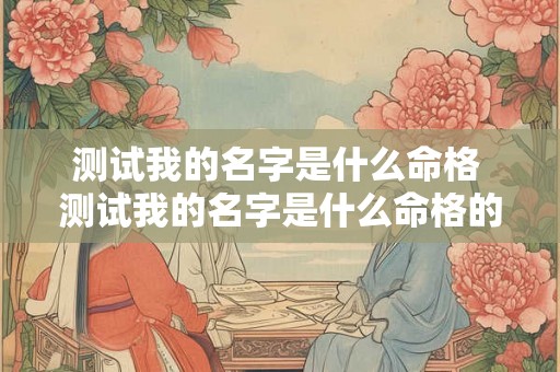 测试我的名字是什么命格 测试我的名字是什么命格的人 测试我的名字是什么命格 测试我的名字是什么命格的人