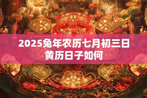 2025兔年农历七月初三日黄历日子如何 2025兔年农历七月初三日黄历日子如何