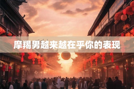 摩羯男越来越在乎你的表现 摩羯男越来越在乎你的表现