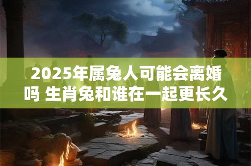 2025年属兔人可能会离婚吗 生肖兔和谁在一起更长久 2025年属兔人可能会离婚吗 生肖兔和谁在一起更长久