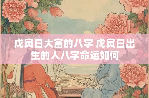 戊寅日大富的八字 戊寅日出生的人八字命运如何 戊寅日大富的八字 戊寅日出生的人八字命运如何