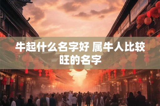 牛起什么名字好 属牛人比较旺的名字 牛起什么名字好 属牛人比较旺的名字