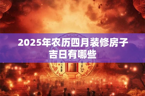 2025年农历四月装修房子吉日有哪些 2025年农历四月装修房子吉日有哪些