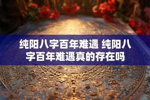 纯阳八字百年难遇 纯阳八字百年难遇真的存在吗 纯阳八字百年难遇 纯阳八字百年难遇真的存在吗