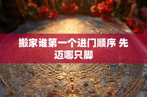 搬家谁第一个进门顺序 先迈哪只脚 搬家谁第一个进门顺序 先迈哪只脚