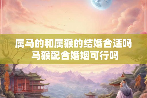属马的和属猴的结婚合适吗 马猴配合婚姻可行吗 属马的和属猴的结婚合适吗 马猴配合婚姻可行吗