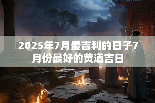 2025年7月最吉利的日子7月份最好的黄道吉日 2025年7月最吉利的日子7月份最好的黄道吉日