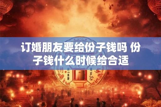 订婚朋友要给份子钱吗 份子钱什么时候给合适 订婚朋友要给份子钱吗 份子钱什么时候给合适