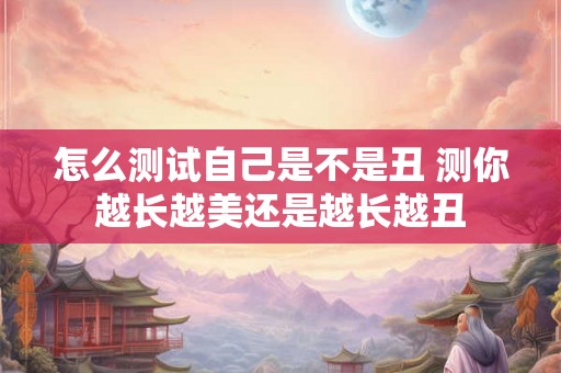 怎么测试自己是不是丑 测你越长越美还是越长越丑 怎么测试自己是不是丑 测你越长越美还是越长越丑