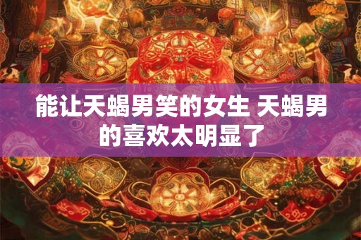能让天蝎男笑的女生 天蝎男的喜欢太明显了 能让天蝎男笑的女生 天蝎男的喜欢太明显了