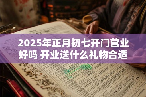 2025年正月初七开门营业好吗 开业送什么礼物合适 2025年正月初七开门营业好吗 开业送什么礼物合适
