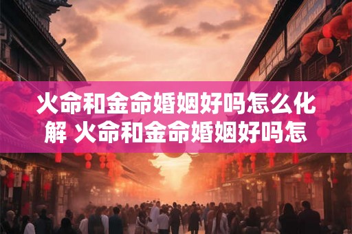火命和金命婚姻好吗怎么化解 火命和金命婚姻好吗怎么化解相克 火命和金命婚姻好吗怎么化解 火命和金命婚姻好吗怎么化解相克