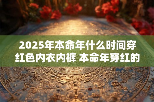 2025年本命年什么时间穿红色内衣内裤 本命年穿红的讲究 2025年本命年什么时间穿红色内衣内裤 本命年穿红的讲究