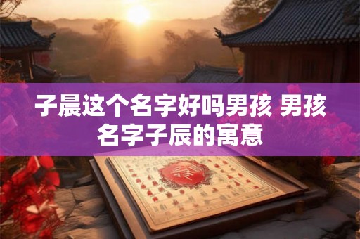 子晨这个名字好吗男孩 男孩名字子辰的寓意 子晨这个名字好吗男孩 男孩名字子辰的寓意
