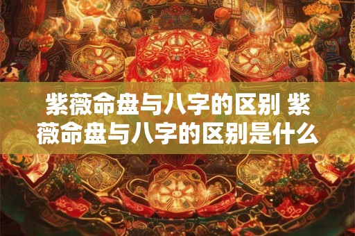 紫薇命盘与八字的区别 紫薇命盘与八字的区别是什么 紫薇命盘与八字的区别 紫薇命盘与八字的区别是什么