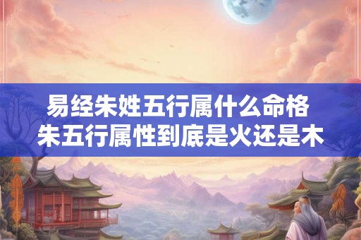 易经朱姓五行属什么命格 朱五行属性到底是火还是木 易经朱姓五行属什么命格 朱五行属性到底是火还是木