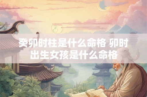癸卯时柱是什么命格 卯时出生女孩是什么命格 癸卯时柱是什么命格 卯时出生女孩是什么命格