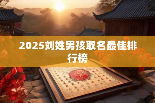 2025刘姓男孩取名最佳排行榜 2025刘姓男孩取名最佳排行榜