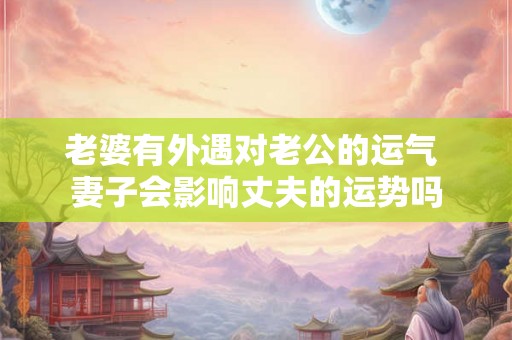 老婆有外遇对老公的运气 妻子会影响丈夫的运势吗 老婆有外遇对老公的运气 妻子会影响丈夫的运势吗