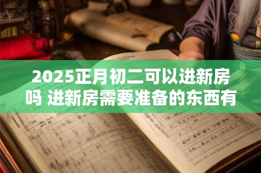 2025正月初二可以进新房吗 进新房需要准备的东西有什么 2025正月初二可以进新房吗 进新房需要准备的东西有什么