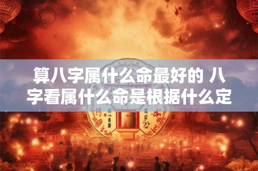 算八字属什么命最好的 八字看属什么命是根据什么定 算八字属什么命最好的 八字看属什么命是根据什么定