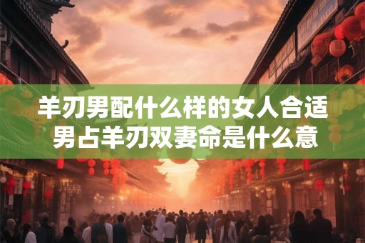 羊刃男配什么样的女人合适 男占羊刃双妻命是什么意思 羊刃男配什么样的女人合适 男占羊刃双妻命是什么意思