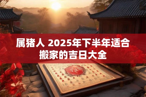 属猪人 2025年下半年适合搬家的吉日大全 属猪人 2025年下半年适合搬家的吉日大全