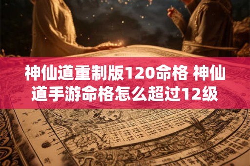 神仙道重制版120命格 神仙道手游命格怎么超过12级 神仙道重制版120命格 神仙道手游命格怎么超过12级