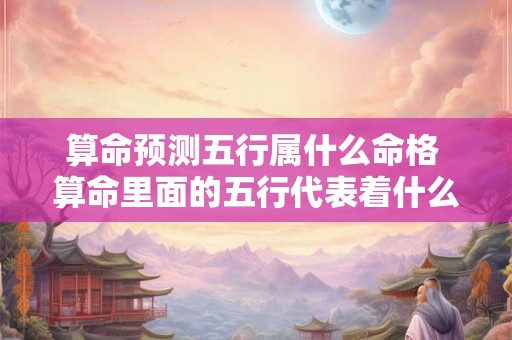 算命预测五行属什么命格 算命里面的五行代表着什么性格 算命预测五行属什么命格 算命里面的五行代表着什么性格