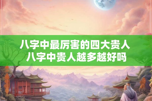 八字中最厉害的四大贵人 八字中贵人越多越好吗 八字中最厉害的四大贵人 八字中贵人越多越好吗