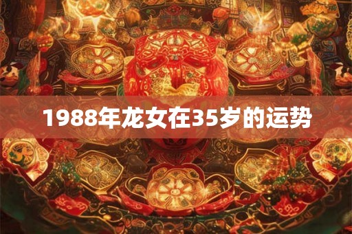1988年龙女在35岁的运势 1988年龙女在35岁的运势