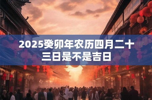 2025癸卯年农历四月二十三日是不是吉日 2025癸卯年农历四月二十三日是不是吉日