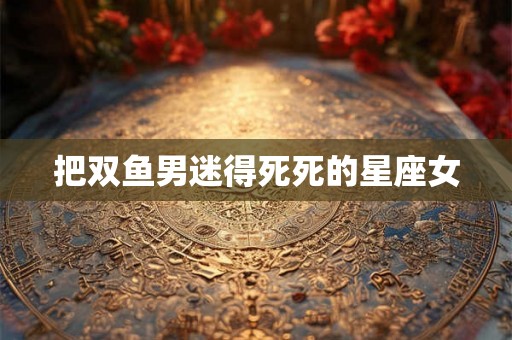 把双鱼男迷得死死的星座女