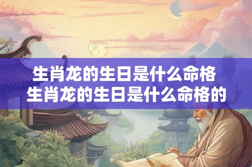 生肖龙的生日是什么命格 生肖龙的生日是什么命格的 生肖龙的生日是什么命格 生肖龙的生日是什么命格的
