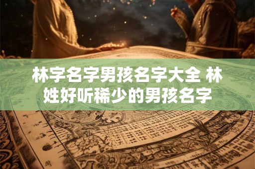 林字名字男孩名字大全 林姓好听稀少的男孩名字 林字名字男孩名字大全 林姓好听稀少的男孩名字