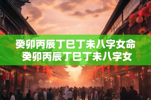 癸卯丙辰丁巳丁未八字女命 癸卯丙辰丁巳丁未八字女命好吗 癸卯丙辰丁巳丁未八字女命 癸卯丙辰丁巳丁未八字女命好吗