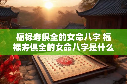 福禄寿俱全的女命八字 福禄寿俱全的女命八字是什么 福禄寿俱全的女命八字 福禄寿俱全的女命八字是什么