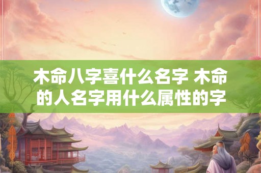 木命八字喜什么名字 木命的人名字用什么属性的字 木命八字喜什么名字 木命的人名字用什么属性的字