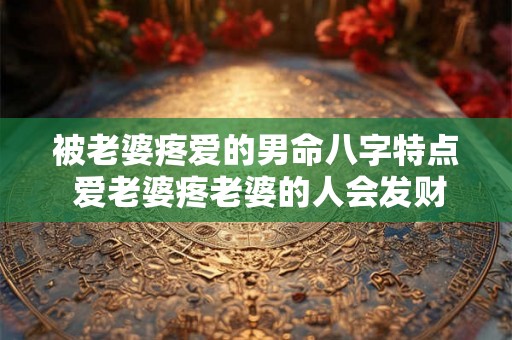 被老婆疼爱的男命八字特点 爱老婆疼老婆的人会发财 被老婆疼爱的男命八字特点 爱老婆疼老婆的人会发财