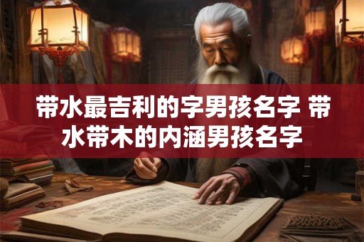 带水最吉利的字男孩名字 带水带木的内涵男孩名字 带水最吉利的字男孩名字 带水带木的内涵男孩名字