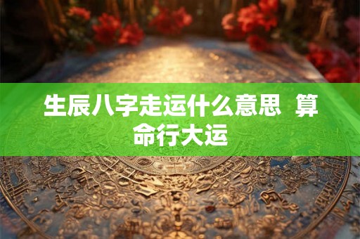 生辰八字走运什么意思 算命行大运 生辰八字走运什么意思 算命行大运