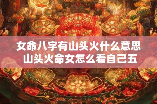 女命八字有山头火什么意思 山头火命女怎么看自己五行缺什么 女命八字有山头火什么意思 山头火命女怎么看自己五行缺什么