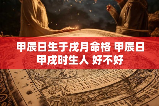 甲辰日生于戌月命格 甲辰日甲戌时生人 好不好 甲辰日生于戌月命格 甲辰日甲戌时生人 好不好