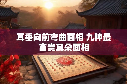 耳垂向前弯曲面相 九种最富贵耳朵面相 耳垂向前弯曲面相 九种最富贵耳朵面相